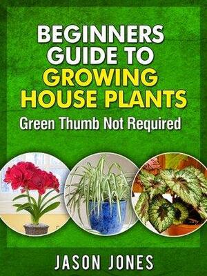 Beginners Guide To Growing House Plants by Jason Jones