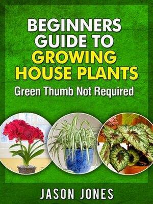 Beginners Guide To Growing House Plants by Jason Jones