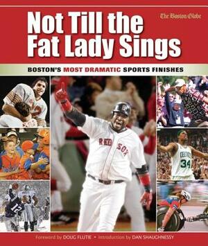 Not Till the Fat Lady Sings: Boston: Boston's Most Dramatic Sports Finishes by The Boston Globe