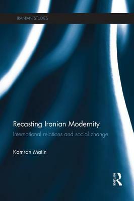 Recasting Iranian Modernity: International Relations and Social Change by Kamran Matin