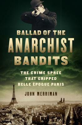 Ballad of the Anarchist Bandits: The Crime Spree That Gripped Belle Epoque Paris by John Merriman