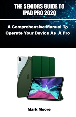 The Seniors Guide to iPad Pro 2020: A Comprehensive Manual To Operate Your Device As A Pro. by Mark Moore