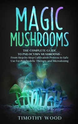 Magic Mushrooms: The Complete Guide to Psilocybin Mushrooms - From Step-by-Step Cultivation Process to Safe Use for Psychedelic Therapy by Timothy Wood