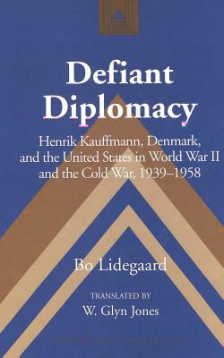 Defiant Diplomacy: Henrik Kauffmann, Denmark, and the United States in World War II and the Cold War, 1939-1958 by Bo Lidegaard