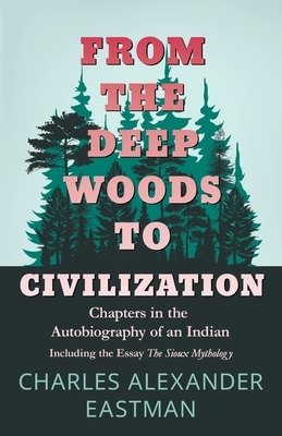 From the Deep Woods to Civilization - Chapters in the Autobiography of an Indian: Including the Essay 'The Sioux Mythology' by Charles Alexander Eastman
