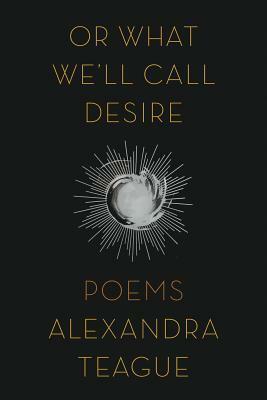 Or What We'll Call Desire: Poems by Alexandra Teague