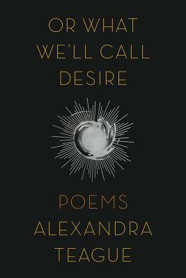 Or What We'll Call Desire: Poems by Alexandra Teague