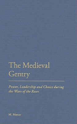 The Medieval Gentry: Power, Leadership and Choice During the Wars of the Roses by Malcolm Mercer