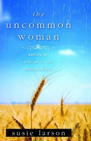 The Uncommon Woman: Making an Ordinary Life Extraordinary by Susie Larson, Ron Larson