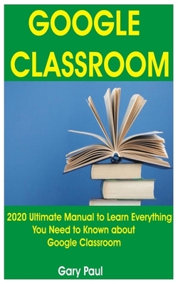 Google Classroom: 2020 Ultimate Manual to Learn Everything You Need to Known about Google Classroom by Gary Paul
