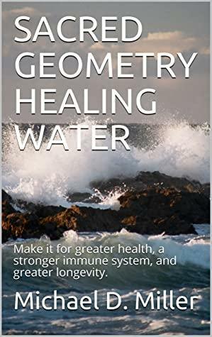 SACRED GEOMETRY HEALING WATER: Make it for greater health, a stronger immune system, and greater longevity. by Michael D. Miller