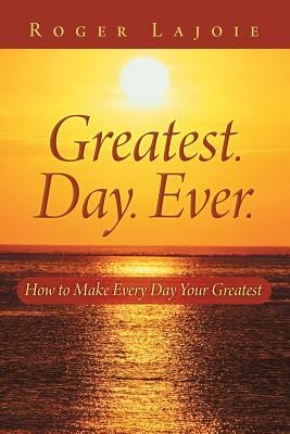 Greatest. Day. Ever.: How to Make Every Day Your Greatest by Roger Lajoie