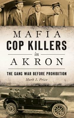 Mafia Cop Killers in Akron: The Gang War Before Prohibition by Mark J. Price