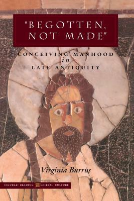 'begotten, Not Made': Conceiving Manhood in Late Antiquity by Virginia Burrus