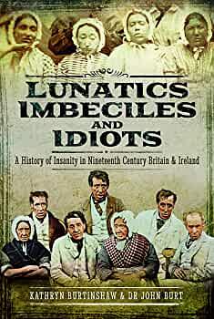 Lunatics, Imbeciles and Idiots: A History of Insanity in Nineteenth-Century Britain and Ireland by John R. F. Burt, Kathryn Burtinshaw