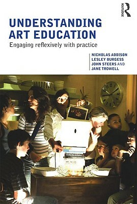 Understanding Art Education: Engaging Reflexively with Practice by John Steers, Nicholas Addison, Lesley Burgess