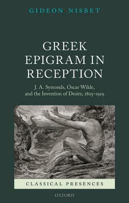 Greek Epigram in Reception: J. A. Symonds, Oscar Wilde, and the Invention of Desire, 1805-1929 by Gideon Nisbet