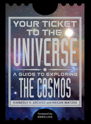 Your Ticket to the Universe: A Guide to Exploring the Cosmos by Kimberly K. Arcand, Mario Livio, Megan Watzke
