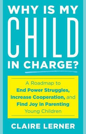 Why Is My Child in Charge?: A Roadmap to End Power Struggles, Increase Cooperation, and Find Joy in Parenting Young Children by Claire Lerner