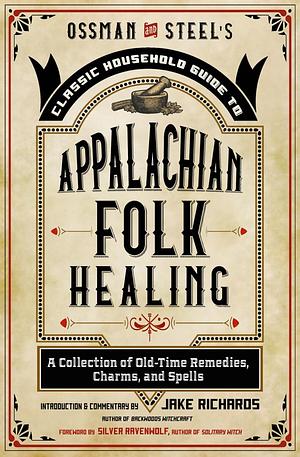 Ossman & Steel's Classic Household Guide to Appalachian Folk Healing: A Collection of Old-Time Remedies, Charms, and Spells by Jake Richards