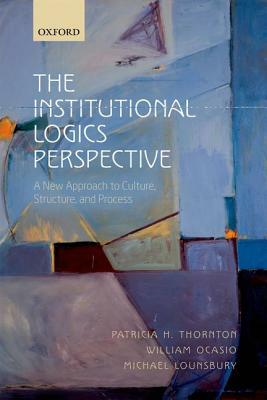 The Institutional Logics Perspective: A New Approach to Culture, Structure and Process by Patricia H. Thornton, Michael Lounsbury, William Ocasio