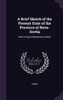 A Brief Sketch of the Present State of the Province of Nova-Scotia: With a Project Offered for Its Relief by Homer