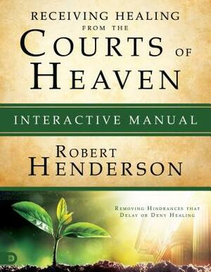 Receiving Healing from the Courts of Heaven Interactive Manual: Removing Hindrances That Delay or Deny Healing by Robert Henderson