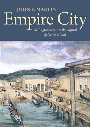 Empire City: Wellington Becomes the Capital of New Zealand by John E. Martin