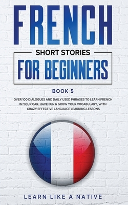 French Short Stories for Beginners Book 5: Over 100 Dialogues and Daily Used Phrases to Learn French in Your Car. Have Fun & Grow Your Vocabulary, wit by Learn Like a Native