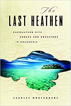 The Last Heathen: Encounters with Ghosts and Ancestors in Melanesia by Charles Montgomery