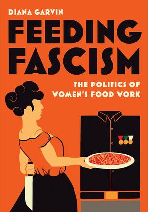 Feeding Fascism: The Politics of Women's Food Work by Diana Garvin