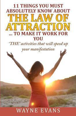 11 Things You Must Absolutely Know About The Law of Attraction... to make it work: 'THE' activities that will speed up your manifestation by Wayne Evans