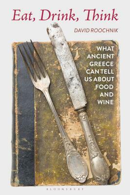Eat, Drink, Think: What Ancient Greece Can Tell Us about Food and Wine by David Roochnik