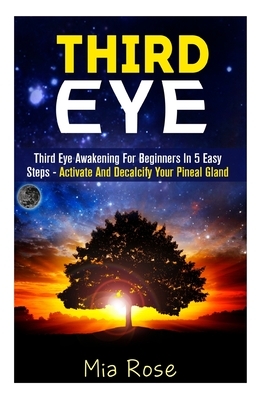 Third Eye: Third Eye Awakening For Beginners in 5 Easy Steps - Activate And Decalcify Your Pineal Gland by Mia Rose