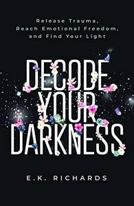 Decode Your Darkness: Release Trauma, Reach Emotional Freedom, and Find Your Light by E.K. Richards
