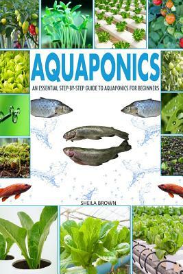 Aquaponics: An Essential Step-By-Step Guide to Aquaponics for Beginners by Sheila Brown