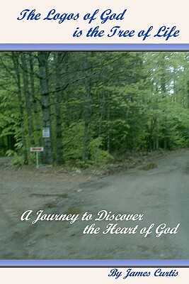 The Logos of God is the Tree of Life: A Journey to Discover the Heart of God by James Curtis