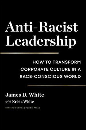 Anti-Racist Leadership: How to Transform Corporate Culture in a Race-Conscious World by James D. White, Krista White