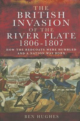 The British Invasion of the River Plate, 1806-1807: How the Redcoats Were Humbled and a Nation Was Born by Ben Hughes