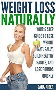 Weight Loss: Your 6 Step Guide To Lose Weight Naturally, Build Healthy Habits, And Lose Pounds Quickly (Weight Loss, Weight Loss Motivation, Weight Loss Tips, Weight Loss Naturally) by Sara Rider