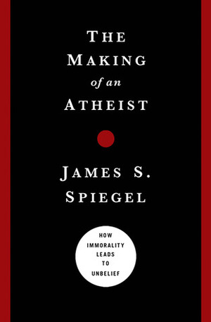 The Making of an Atheist: How Immorality Leads to Unbelief by James S. Spiegel
