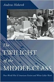 The Twilight of the Middle Class: Post-World War II American Fiction and White-Collar Work by Andrew Hoberek