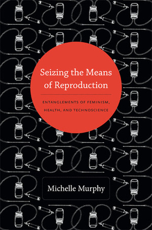 Seizing the Means of Reproduction: Entanglements of Feminism, Health, and Technoscience by Michelle Murphy