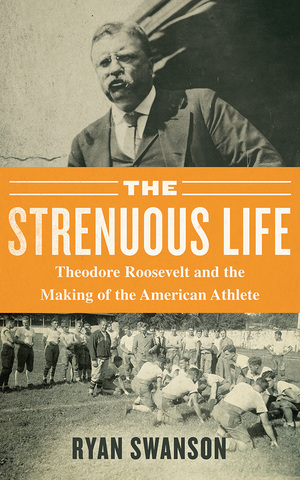 The Strenuous Life: Theodore Roosevelt and the Making of the American Athlete by Ryan Swanson