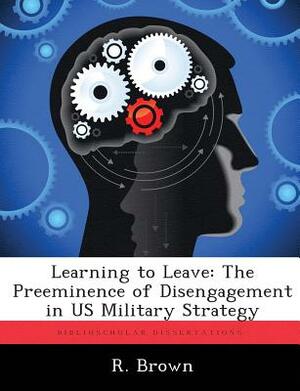 Learning to Leave: The Preeminence of Disengagement in Us Military Strategy by R. Brown
