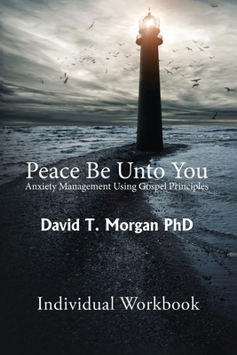 Peace Be Unto You: Anxiety Management Using Gospel Principles: Individual Workbook by David T. Morgan Phd