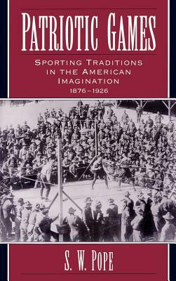 Patriotic Games: Sporting Traditions in the American Imagination, 1876-1926 by S. W. Pope