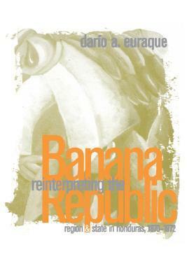 Reinterpreting the Banana Republic: Region and State in Honduras, 1870-1972 by Darío A. Euraque