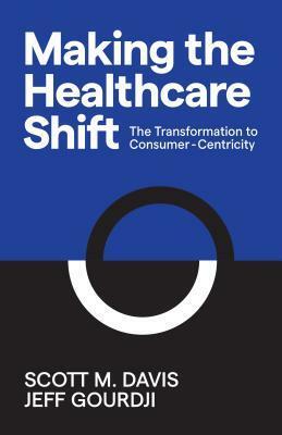 Making the Healthcare Shift: The Transformation to Consumer-Centricity by Scott M Davis, Jeff Gourdji