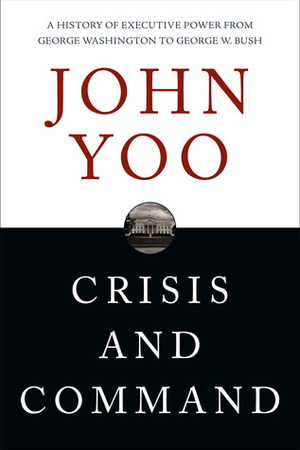 Crisis and Command: A History of Executive Power from George Washington to George W. Bush by John Yoo